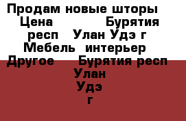 Продам новые шторы  › Цена ­ 4 500 - Бурятия респ., Улан-Удэ г. Мебель, интерьер » Другое   . Бурятия респ.,Улан-Удэ г.